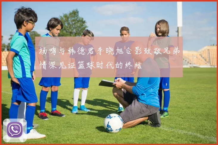 杨鸣与韩德君李晓旭合影致敬兄弟情深见证篮球时代的终结