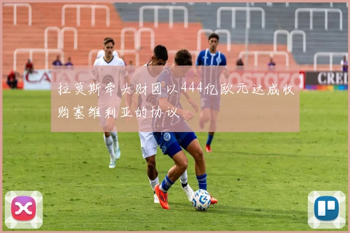 拉莫斯牵头财团以444亿欧元达成收购塞维利亚的协议
