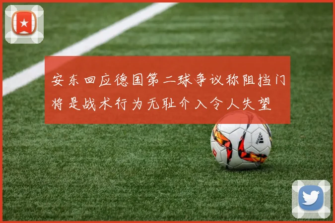 安东回应德国第二球争议称阻挡门将是战术行为无耻介入令人失望