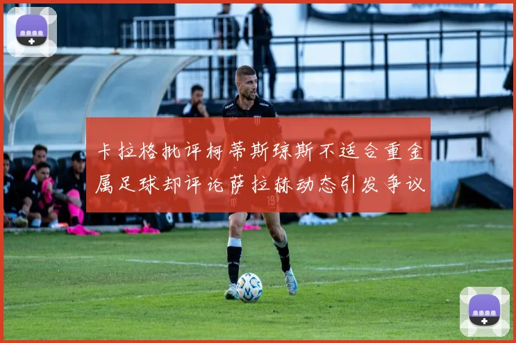卡拉格批评柯蒂斯琼斯不适合重金属足球却评论萨拉赫动态引发争议