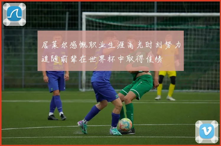 居莱尔感慨职业生涯高光时刻努力追随前辈在世界杯中取得佳绩