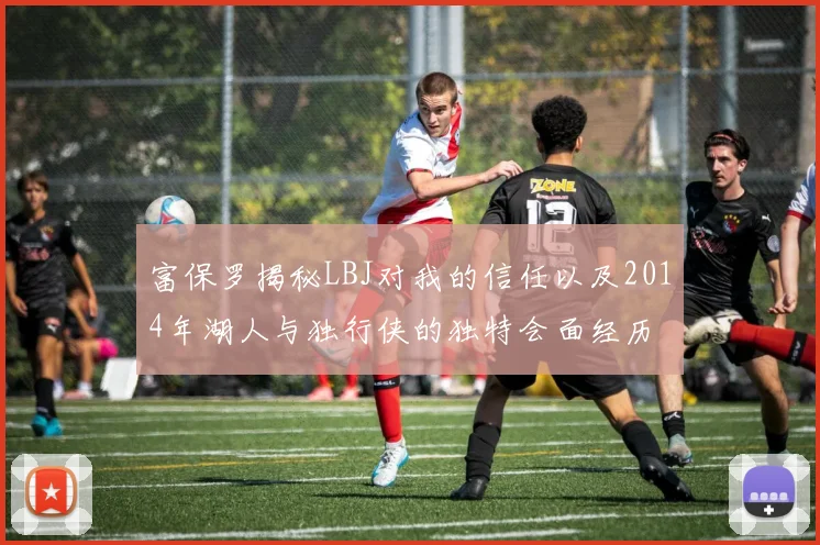 富保罗揭秘LBJ对我的信任以及2014年湖人与独行侠的独特会面经历