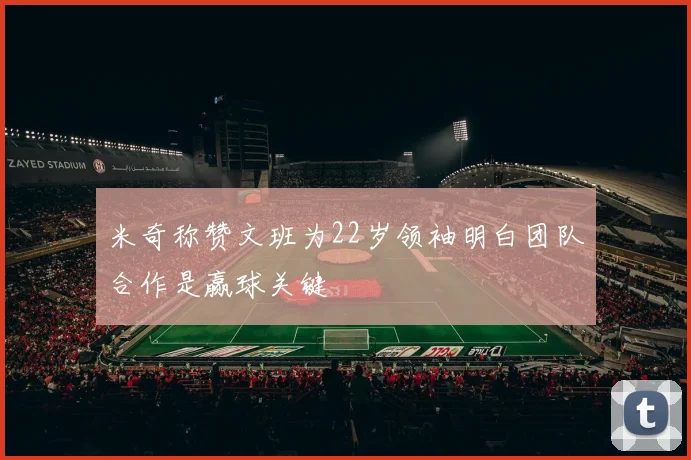 米奇称赞文班为22岁领袖明白团队合作是赢球关键