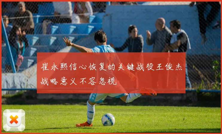崔永熙信心恢复的关键战役王俊杰战略意义不容忽视