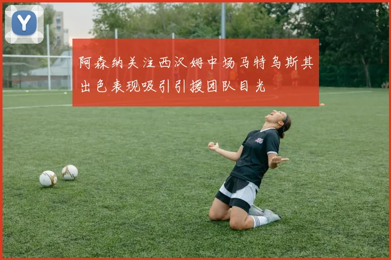 阿森纳关注西汉姆中场马特乌斯其出色表现吸引引援团队目光