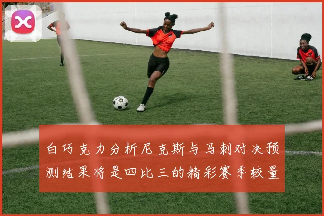 白巧克力分析尼克斯与马刺对决预测结果将是四比三的精彩赛季较量